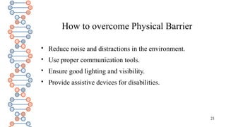 21
How to overcome Physical Barrier

Reduce noise and distractions in the environment.

Use proper communication tools.

Ensure good lighting and visibility.

Provide assistive devices for disabilities.
 