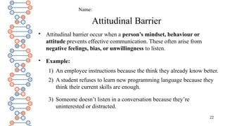 22
Attitudinal Barrier

Attitudinal barrier occur when a person’s mindset, behaviour or
attitude prevents effective communication. These often arise from
negative feelings, bias, or unwillingness to listen.

Example:
1) An employee instructions because the think they already know better.
2) A student refuses to learn new programming language because they
think their current skills are enough.
3) Someone doesn’t listen in a conversation because they’re
uninterested or distracted.
Name:
 