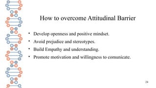 24
How to overcome Attitudinal Barrier

Develop openness and positive mindset.

Avoid prejudice and stereotypes.

Build Empathy and understanding.

Promote motivation and willingness to comunicate.
 