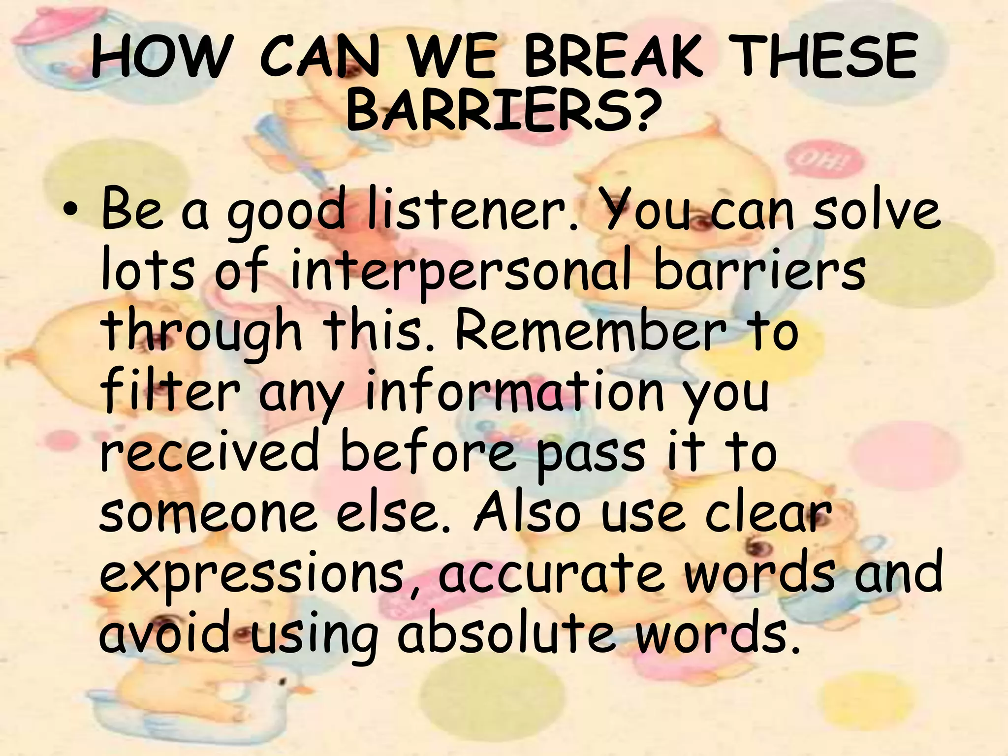 HOW CAN WE BREAK THESE
BARRIERS?
• Be a good listener. You can solve
lots of interpersonal barriers
through this. Remember to
filter any information you
received before pass it to
someone else. Also use clear
expressions, accurate words and
avoid using absolute words.
