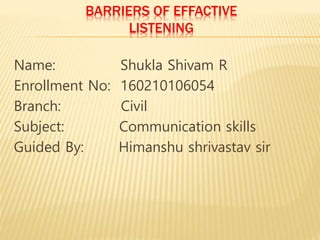 BARRIERS OF EFFACTIVE
LISTENING
Name: Shukla Shivam R
Enrollment No: 160210106054
Branch: Civil
Subject: Communication skills
Guided By: Himanshu shrivastav sir
 