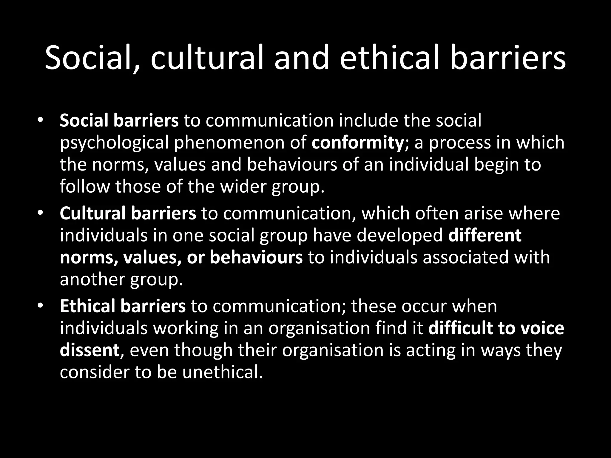 Social, cultural and ethical barriers
• Social barriers to communication include the social
  psychological phenomenon of conformity; a process in which
  the norms, values and behaviours of an individual begin to
  follow those of the wider group.
• Cultural barriers to communication, which often arise where
  individuals in one social group have developed different
  norms, values, or behaviours to individuals associated with
  another group.
• Ethical barriers to communication; these occur when
  individuals working in an organisation find it difficult to voice
  dissent, even though their organisation is acting in ways they
  consider to be unethical.
 