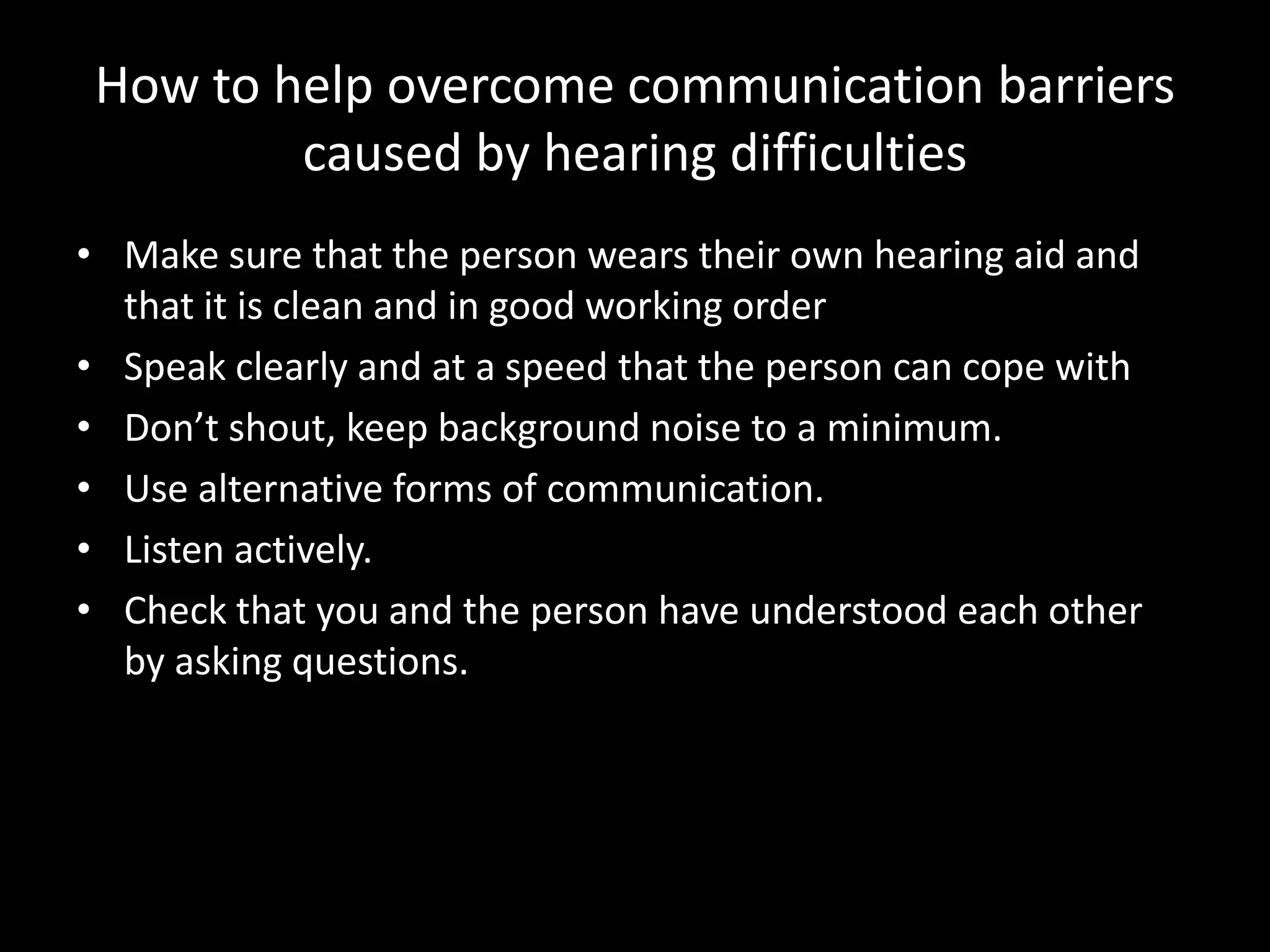 How to help overcome communication barriers
         caused by hearing difficulties
• Make sure that the person wears their own hearing aid and
  that it is clean and in good working order
• Speak clearly and at a speed that the person can cope with
• Don’t shout, keep background noise to a minimum.
• Use alternative forms of communication.
• Listen actively.
• Check that you and the person have understood each other
  by asking questions.
 