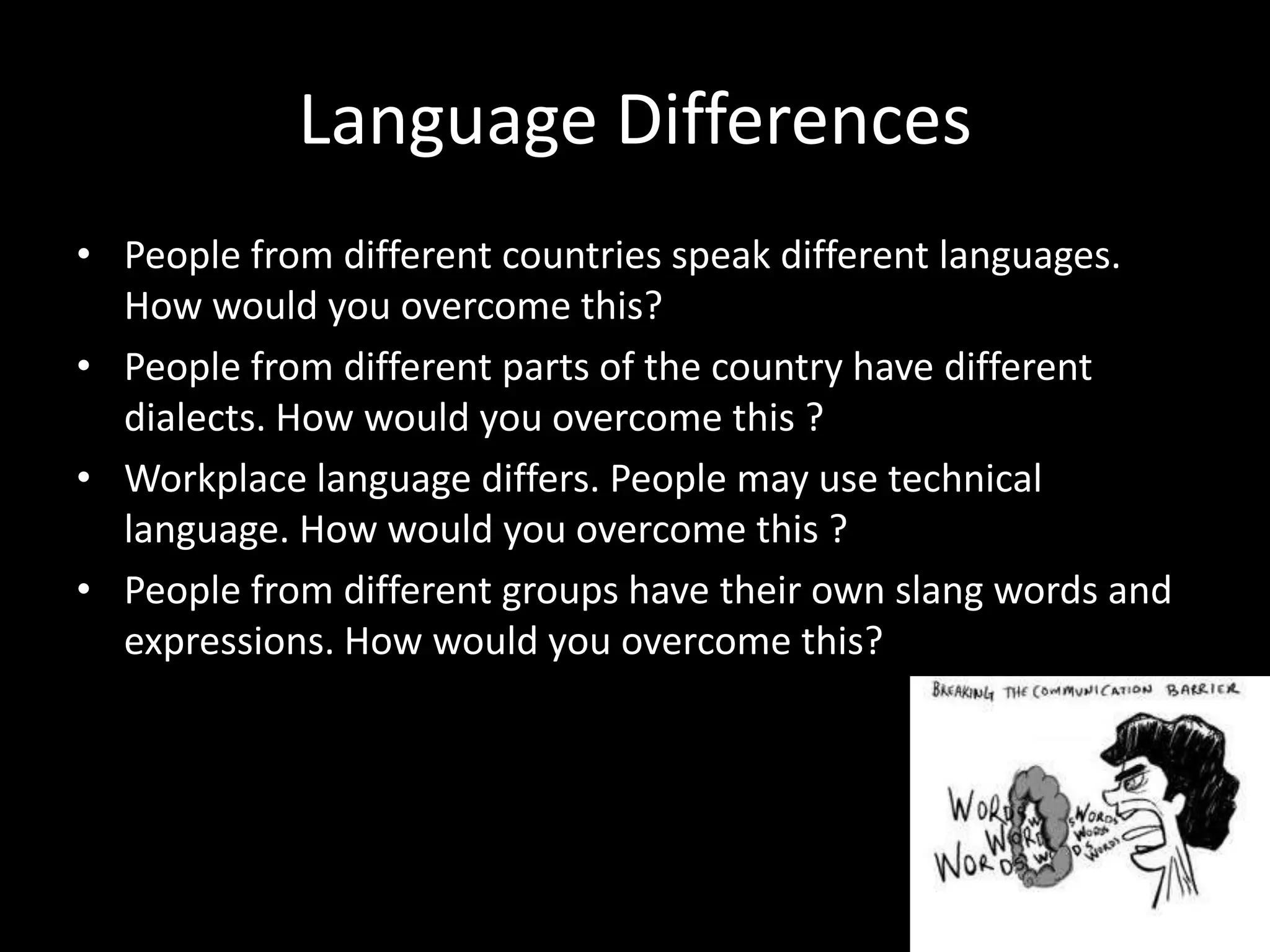 Language Differences
• People from different countries speak different languages.
  How would you overcome this?
• People from different parts of the country have different
  dialects. How would you overcome this ?
• Workplace language differs. People may use technical
  language. How would you overcome this ?
• People from different groups have their own slang words and
  expressions. How would you overcome this?
 