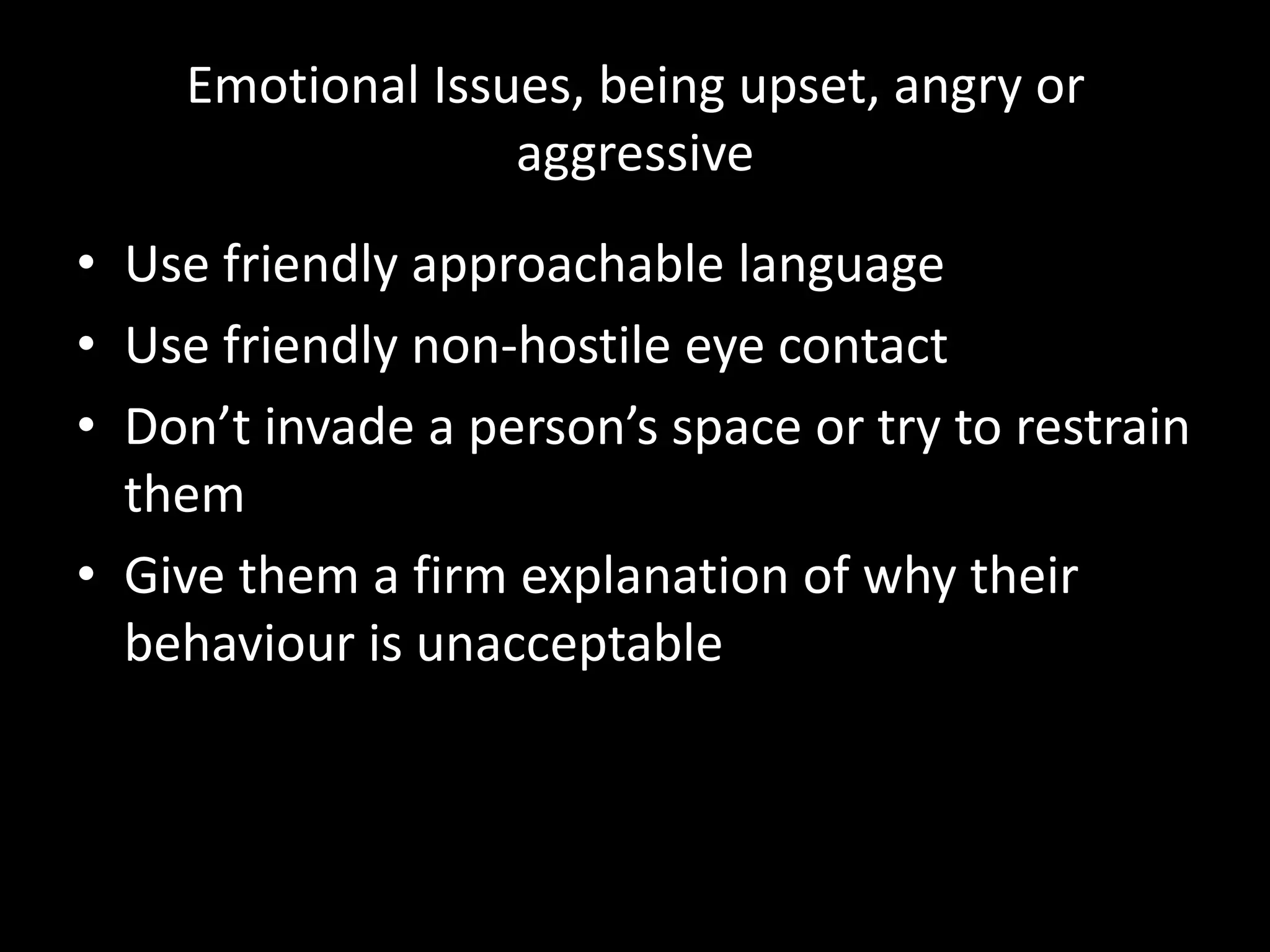 Emotional Issues, being upset, angry or
                  aggressive
• Use friendly approachable language
• Use friendly non-hostile eye contact
• Don’t invade a person’s space or try to restrain
  them
• Give them a firm explanation of why their
  behaviour is unacceptable
 