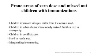 Prone areas of zero dose and missed out
children with immunizations
• Children in remote villages, miles from the nearest road.
• Children in urban slums where newly arrived families live in
anonymity.
• Children in conflict zone.
• Hard to reach area.
• Marginalized community.
Barriers of Child Immunization and SBCC Interventions 2
 