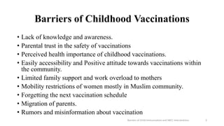 Barriers of Childhood Vaccinations
• Lack of knowledge and awareness.
• Parental trust in the safety of vaccinations
• Perceived health importance of childhood vaccinations.
• Easily accessibility and Positive attitude towards vaccinations within
the community.
• Limited family support and work overload to mothers
• Mobility restrictions of women mostly in Muslim community.
• Forgetting the next vaccination schedule
• Migration of parents.
• Rumors and misinformation about vaccination
Barriers of Child Immunization and SBCC Interventions 3
 