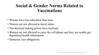Social & Gender Norms Related to
Vaccinations
• Women have less education than men.
• Women are not allowed to travel alone.
• The decision making power have husband.
• Women are not allowed to carry the cell phone and they are unable get
digitalized health information.
• Domestic care obligations.
Barriers of Child Immunization and SBCC Interventions 4
 