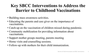 Key SBCC Interventions to Address the
Barrier to Childhood Vaccinations
• Building mass awareness activities.
• Educating the parents and care giver on the importance of
vaccinations.
• Catch-up on the vaccination of children missed during pandemic.
• Community mobilization for providing information about
vaccinations.
• Support mother groups meeting, parents meeting
• Home visits and counselling sessions.
• Follow-up with mothers for their child immunization.
Barriers of Child Immunization and SBCC Interventions 5
 
