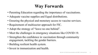 Way Forwards
• Parenting Education regarding the importance of vaccinations.
• Adequate vaccine supplies and Equal distributions.
• Ensuring the physical and monetary access to vaccine services.
• Requirement of multisector approach for FIC.
• Adopt the strategy of “leave no one behind”.
• Meet the challenges in emergency situations like COVID 19.
• Strengthen the confidence in vaccination through community
engagement, tackling the gender barriers.
• Building resilient health system.
• Invest in immunization and health.
Barriers of Child Immunization and SBCC Interventions 6
 