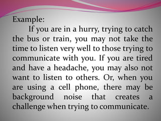 Example:
If you are in a hurry, trying to catch
the bus or train, you may not take the
time to listen very well to those trying to
communicate with you. If you are tired
and have a headache, you may also not
want to listen to others. Or, when you
are using a cell phone, there may be
background noise that creates a
challenge when trying to communicate.
 
