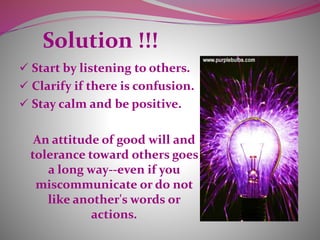 Solution !!!
 Start by listening to others.
 Clarify if there is confusion.
 Stay calm and be positive.
An attitude of good will and
tolerance toward others goes
a long way--even if you
miscommunicate or do not
like another's words or
actions.
 