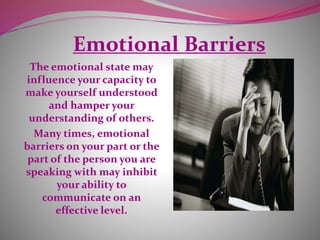 Emotional Barriers
The emotional state may
influence your capacity to
make yourself understood
and hamper your
understanding of others.
Many times, emotional
barriers on your part or the
part of the person you are
speaking with may inhibit
your ability to
communicate on an
effective level.
 