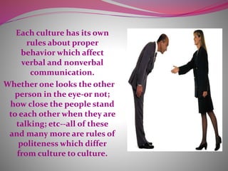 Each culture has its own
rules about proper
behavior which affect
verbal and nonverbal
communication.
Whether one looks the other
person in the eye-or not;
how close the people stand
to each other when they are
talking; etc--all of these
and many more are rules of
politeness which differ
from culture to culture.
 