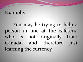 Example:
You may be trying to help a
person in line at the cafeteria
who is not originally from
Canada, and therefore just
learning the currency.
 