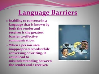 Language Barriers
o Inability to converse in a
language that is known by
both the sender and
receiver is the greatest
barrier to effective
communication.
o When a person uses
inappropriate words while
conversing or writing, it
could lead to
misunderstanding between
the sender and a receiver.
 