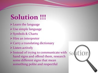 Solution !!!
 Learn the language
 Use simple language
 Symbols & Charts
 Hire an interpreter
 Carry a translating dictionary
 Listen actively
 Instead of trying to communicate with
hand signs and offend them, research
some different signs that mean
something polite and respectful
 