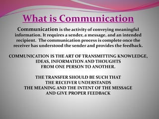 What is Communication
Communication is the activity of conveying meaningful
information. It requires a sender, a message, and an intended
recipient. The communication process is complete once the
receiver has understood the sender and provides the feedback.
COMMUNICATION IS THE ART OF TRANSMITTING KNOWLEDGE,
IDEAS, INFORMATION AND THOUGHTS
FROM ONE PERSON TO ANOTHER.
THE TRANSFER SHOULD BE SUCH THAT
THE RECEIVER UNDERSTANDS
THE MEANING AND THE INTENT OF THE MESSAGE
AND GIVE PROPER FEEDBACK
 