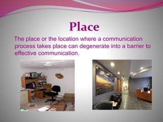 Place
The place or the location where a communication
process takes place can degenerate into a barrier to
effective communication.
 