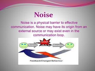 Noise
Noise is a physical barrier to effective
communication. Noise may have its origin from an
external source or may exist even in the
communication loop.
 