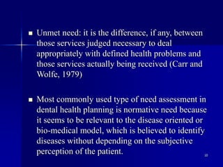 10
 Unmet need: it is the difference, if any, between
those services judged necessary to deal
appropriately with defined health problems and
those services actually being received (Carr and
Wolfe, 1979)
 Most commonly used type of need assessment in
dental health planning is normative need because
it seems to be relevant to the disease oriented or
bio-medical model, which is believed to identify
diseases without depending on the subjective
perception of the patient.
 