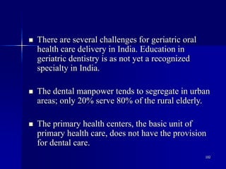 102
 There are several challenges for geriatric oral
health care delivery in India. Education in
geriatric dentistry is as not yet a recognized
specialty in India.
 The dental manpower tends to segregate in urban
areas; only 20% serve 80% of the rural elderly.
 The primary health centers, the basic unit of
primary health care, does not have the provision
for dental care.
 