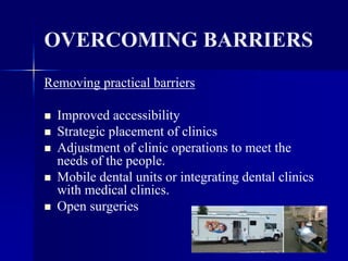 104
OVERCOMING BARRIERS
Removing practical barriers
 Improved accessibility
 Strategic placement of clinics
 Adjustment of clinic operations to meet the
needs of the people.
 Mobile dental units or integrating dental clinics
with medical clinics.
 Open surgeries
 