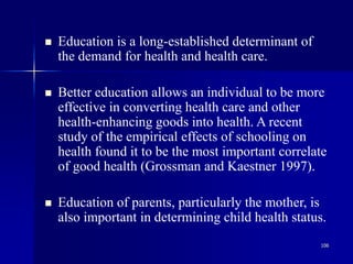 106
 Education is a long-established determinant of
the demand for health and health care.
 Better education allows an individual to be more
effective in converting health care and other
health-enhancing goods into health. A recent
study of the empirical effects of schooling on
health found it to be the most important correlate
of good health (Grossman and Kaestner 1997).
 Education of parents, particularly the mother, is
also important in determining child health status.
 