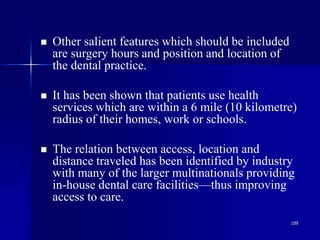 109
 Other salient features which should be included
are surgery hours and position and location of
the dental practice.
 It has been shown that patients use health
services which are within a 6 mile (10 kilometre)
radius of their homes, work or schools.
 The relation between access, location and
distance traveled has been identified by industry
with many of the larger multinationals providing
in-house dental care facilities—thus improving
access to care.
 