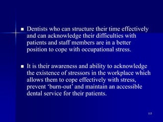 113
 Dentists who can structure their time effectively
and can acknowledge their difficulties with
patients and staff members are in a better
position to cope with occupational stress.
 It is their awareness and ability to acknowledge
the existence of stressors in the workplace which
allows them to cope effectively with stress,
prevent ‘burn-out’ and maintain an accessible
dental service for their patients.
 