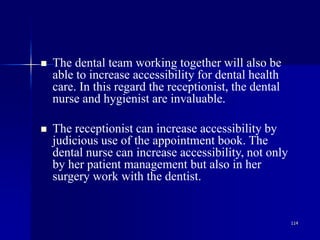 114
 The dental team working together will also be
able to increase accessibility for dental health
care. In this regard the receptionist, the dental
nurse and hygienist are invaluable.
 The receptionist can increase accessibility by
judicious use of the appointment book. The
dental nurse can increase accessibility, not only
by her patient management but also in her
surgery work with the dentist.
 