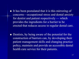 117
 It has been postulated that it is this mirroring of
concerns—occupational stress and dental anxiety
for dentist and patient respectively — which
provides the ingredients for a barrier to be
erected that reduces access to regular dental care.
 Dentists, by being aware of the potential for the
construction of barriers can, by developing their
patient management skills and changing practice
policy, maintain and provide an accessible dental
health care service for their patients.
 