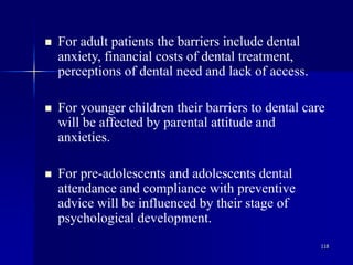 118
 For adult patients the barriers include dental
anxiety, financial costs of dental treatment,
perceptions of dental need and lack of access.
 For younger children their barriers to dental care
will be affected by parental attitude and
anxieties.
 For pre-adolescents and adolescents dental
attendance and compliance with preventive
advice will be influenced by their stage of
psychological development.
 