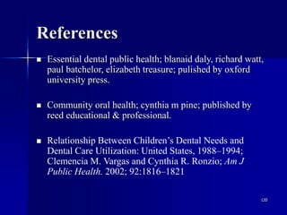 120
References
 Essential dental public health; blanaid daly, richard watt,
paul batchelor, elizabeth treasure; pulished by oxford
university press.
 Community oral health; cynthia m pine; published by
reed educational & professional.
 Relationship Between Children’s Dental Needs and
Dental Care Utilization: United States, 1988–1994;
Clemencia M. Vargas and Cynthia R. Ronzio; Am J
Public Health. 2002; 92:1816–1821
 