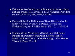 121
 Determinants of dental care utilization for diverse ethnic
and age groups; P.L. Davidson, R.M. Andersen; Adv dent
res 11(2):254-262, May, 1997,254-262.
 Factors Related to Utilization of Dental Services by the
Elderly; Connie Evashwick, Douglas Conrad and
Frederick Lee; Am J Public Health 1982; 72:1129-1135.
 Ethnic and Sex Variations in Dental Care Utilization
Patterns in a Group of Malaysian Elderly; Ishak A.
Razak, Mohamed M. Ali, Gerodontology, 1988, Volume
7 Issue 2, Pages 77 – 80.
 