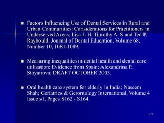 122
 Factors Influencing Use of Dental Services in Rural and
Urban Communities: Considerations for Practitioners in
Underserved Areas; Lisa J. H, Timothy A. S and Ted P.
Raybould; Journal of Dental Education, Volume 68,
Number 10, 1081-1089.
 Measuring inequalities in dental health and dental care
utilisation: Evidence from Spain; Alexandrina P.
Stoyanova; DRAFT OCTOBER 2003.
 Oral health care system for elderly in India; Naseem
Shah; Geriatrics & Gerontology International, Volume 4
Issue s1, Pages S162 - S164.
 