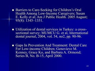 123
 Barriers to Care-Seeking for Children’s Oral
Health Among Low-Income Caregivers; Susan
E. Kelly et al; Am J Public Health. 2005 August;
95(8): 1345–1351.
 Utilization of dental services in Turkey: a cross-
sectional survey; MUMCU G. et al, International
dental journal, 2004, vol. 54, no2, pp. 90-96.
 Gaps In Prevention And Treatment: Dental Care
For Low-income Children; Genevieve M.
Kenney, Grace Ko, and Barbara A. Ormond;
Series B, No. B-15, April 2000.
 
