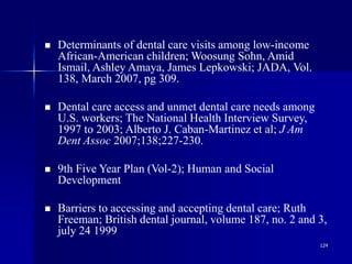124
 Determinants of dental care visits among low-income
African-American children; Woosung Sohn, Amid
Ismail, Ashley Amaya, James Lepkowski; JADA, Vol.
138, March 2007, pg 309.
 Dental care access and unmet dental care needs among
U.S. workers; The National Health Interview Survey,
1997 to 2003; Alberto J. Caban-Martinez et al; J Am
Dent Assoc 2007;138;227-230.
 9th Five Year Plan (Vol-2); Human and Social
Development
 Barriers to accessing and accepting dental care; Ruth
Freeman; British dental journal, volume 187, no. 2 and 3,
july 24 1999
 