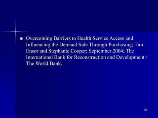 126
 Overcoming Barriers to Health Service Access and
Influencing the Demand Side Through Purchasing; Tim
Ensor and Stephanie Cooper; September 2004; The
International Bank for Reconstruction and Development /
The World Bank.
 