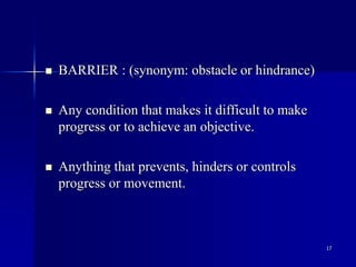 17
 BARRIER : (synonym: obstacle or hindrance)
 Any condition that makes it difficult to make
progress or to achieve an objective.
 Anything that prevents, hinders or controls
progress or movement.
 