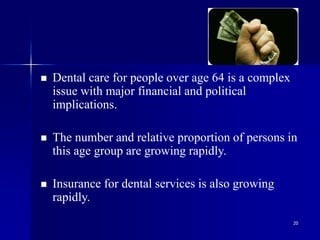 20
 Dental care for people over age 64 is a complex
issue with major financial and political
implications.
 The number and relative proportion of persons in
this age group are growing rapidly.
 Insurance for dental services is also growing
rapidly.
 