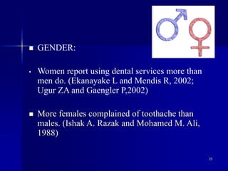 23
 GENDER:
• Women report using dental services more than
men do. (Ekanayake L and Mendis R, 2002;
Ugur ZA and Gaengler P,2002)
 More females complained of toothache than
males. (Ishak A. Razak and Mohamed M. Ali,
1988)
 