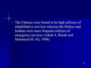 25
• The Chinese were found to be high utilizers of
rehabilitative services whereas the Malays and
Indians were more frequent utilizers of
emergency services. (Ishak A. Razak and
Mohamed M. Ali, 1988)
 