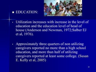 28
 EDUCATION:
• Utilization increases with increase in the level of
education and the education level of head of
house (Anderson and Newman, 1972;Salber EJ
et al, 1976).
• Approximately three quarters of non utilizing
caregivers reported no more than a high school
education, and more than half of utilizing
caregivers reported at least some college. (Susan
E. Kelly et al, 2005)
 
