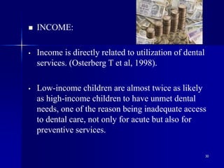 30
 INCOME:
• Income is directly related to utilization of dental
services. (Osterberg T et al, 1998).
• Low-income children are almost twice as likely
as high-income children to have unmet dental
needs, one of the reason being inadequate access
to dental care, not only for acute but also for
preventive services.
 