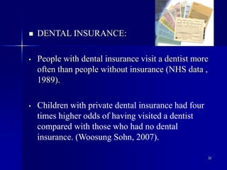 32
 DENTAL INSURANCE:
• People with dental insurance visit a dentist more
often than people without insurance (NHS data ,
1989).
• Children with private dental insurance had four
times higher odds of having visited a dentist
compared with those who had no dental
insurance. (Woosung Sohn, 2007).
 