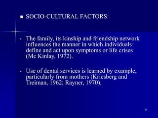 34
 SOCIO-CULTURAL FACTORS:
• The family, its kinship and friendship network
influences the manner in which individuals
define and act upon symptoms or life crises
(Mc Kinlay, 1972).
• Use of dental services is learned by example,
particularly from mothers (Kriesberg and
Treiman, 1962; Rayner, 1970).
 