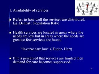 37
1. Availability of services
 Refers to how well the services are distributed.
Eg. Dentist : Population Ratio
 Health services are located in areas where the
needs are low but in areas where the needs are
greatest few services are found.
“Inverse care law” ( Tudor- Hart)
 If it is perceived that services are limited then
demand for care becomes suppressed.
 