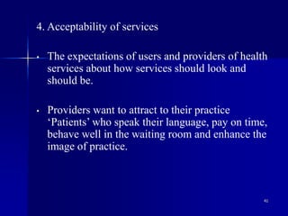 41
4. Acceptability of services
• The expectations of users and providers of health
services about how services should look and
should be.
• Providers want to attract to their practice
‘Patients’ who speak their language, pay on time,
behave well in the waiting room and enhance the
image of practice.
 