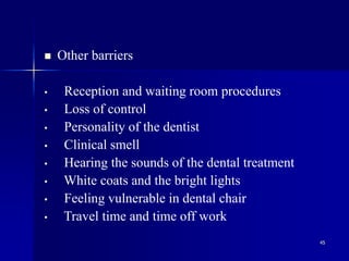 45
 Other barriers
• Reception and waiting room procedures
• Loss of control
• Personality of the dentist
• Clinical smell
• Hearing the sounds of the dental treatment
• White coats and the bright lights
• Feeling vulnerable in dental chair
• Travel time and time off work
 